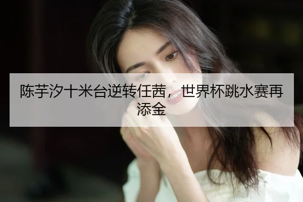 陈芋汐十米台逆转任茜，世界杯跳水赛再添金