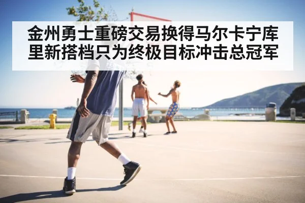 金州勇士重磅交易换得马尔卡宁库里新搭档只为终极目标冲击总冠军