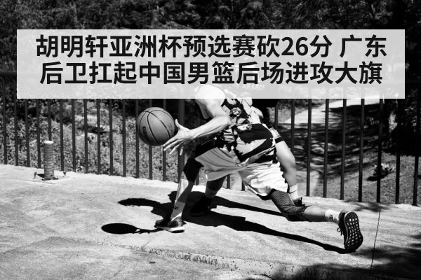 胡明轩亚洲杯预选赛砍26分 广东后卫扛起中国男篮后场进攻大旗