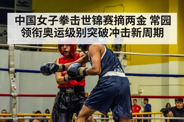 中国女子拳击世锦赛摘两金 常园领衔奥运级别突破冲击新周期