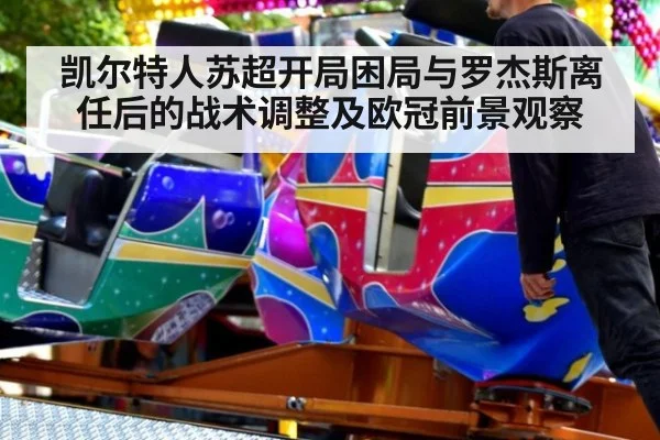 凯尔特人苏超开局困局与罗杰斯离任后的战术调整及欧冠前景观察